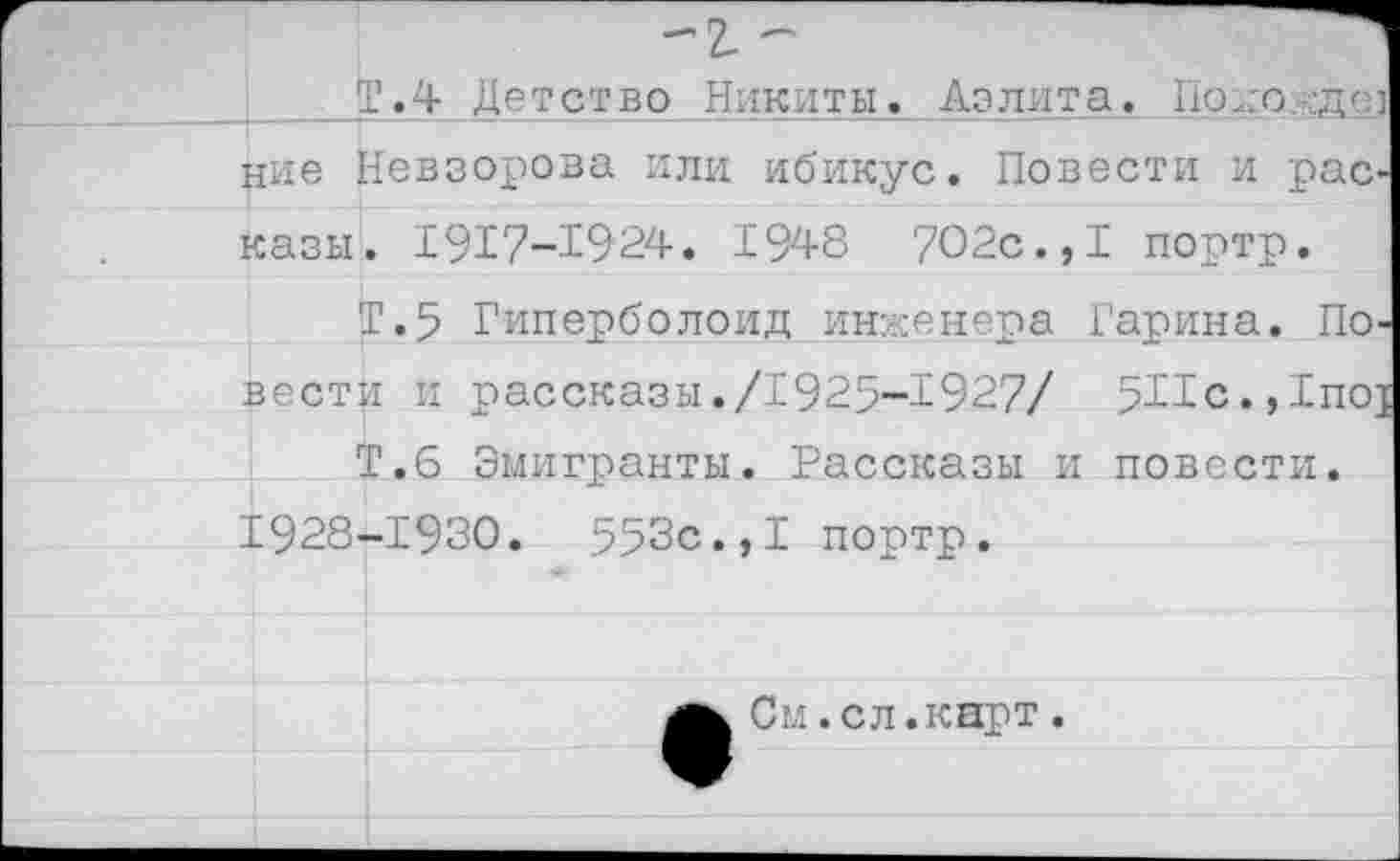 ﻿-ъ -
Т.4 Детство Никиты. Аэлита. Подо д< ние Невзорова или ибикус. Повести и рас казн. 1917-1924. 1948 702с.,I портр.
Т.5 Гиперболоид инженера Гарина. По вести и рассказы./1925-1927/ 5Г1с.,1по;
Т.6 Эмигранты. Рассказы и повести. 1928-1930.	553с.,I портр.
См.сл.карт.